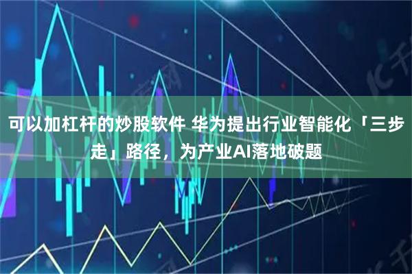 可以加杠杆的炒股软件 华为提出行业智能化「三步走」路径，为产业AI落地破题