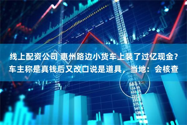 线上配资公司 惠州路边小货车上装了过亿现金？车主称是真钱后又改口说是道具，当地：会核查
