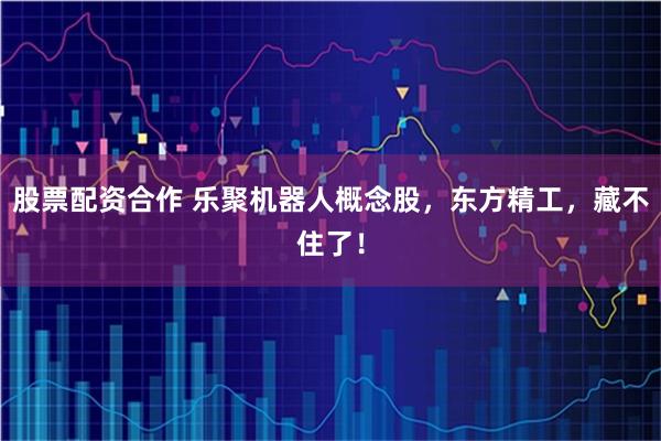 股票配资合作 乐聚机器人概念股,东方精工,藏不住了!