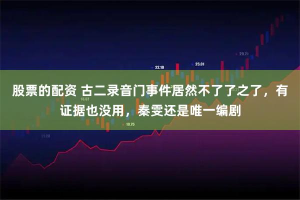 股票的配资 古二录音门事件居然不了了之了，有证据也没用，秦雯还是唯一编剧
