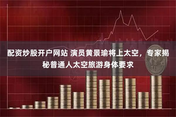配资炒股开户网站 演员黄景瑜将上太空，专家揭秘普通人太空旅游身体要求