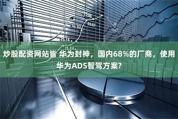 炒股配资网站皆 华为封神，国内68%的厂商，使用华为ADS智驾方案?