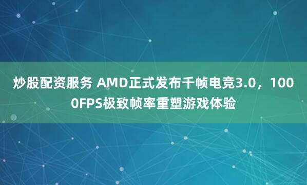 炒股配资服务 AMD正式发布千帧电竞3.0，1000FPS极致帧率重塑游戏体验